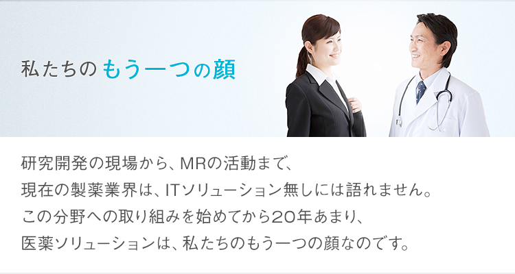私たちのもう一つの顔 研究開発の現場から、MRの活動まで、現在の製薬業界は、ITソリューション無しには語れません。この分野への取り組みを始めてから20年あまり、医薬ソリューションは、私たちのもう一つの顔なのです。
